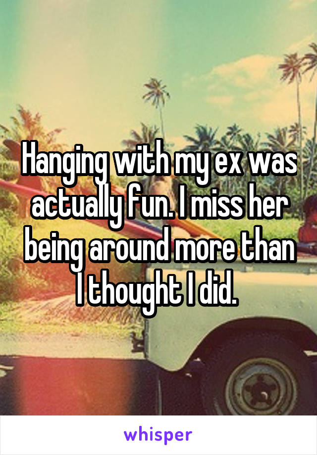 Hanging with my ex was actually fun. I miss her being around more than I thought I did. 