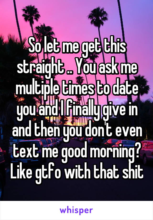 So let me get this straight .. You ask me multiple times to date you and I finally give in and then you don't even text me good morning? Like gtfo with that shit