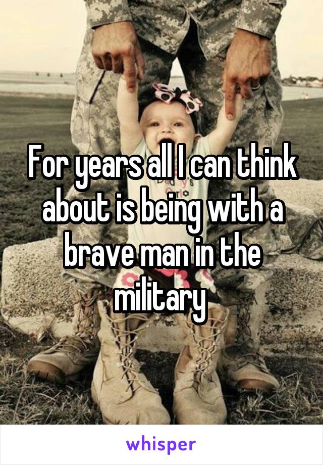 For years all I can think about is being with a brave man in the military 