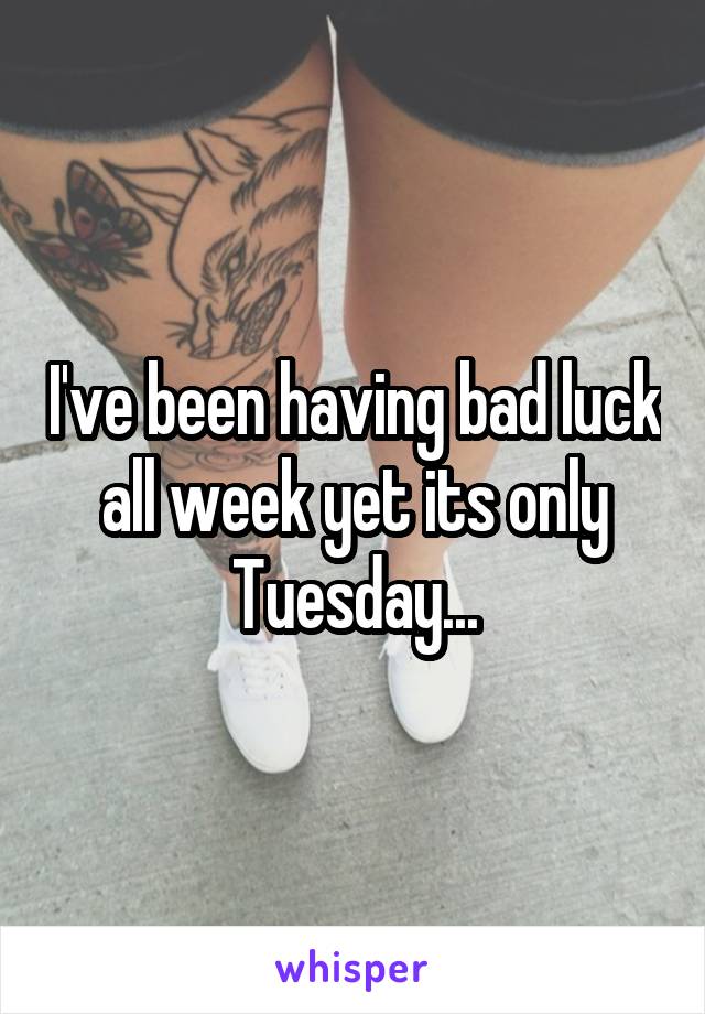 I've been having bad luck all week yet its only Tuesday...