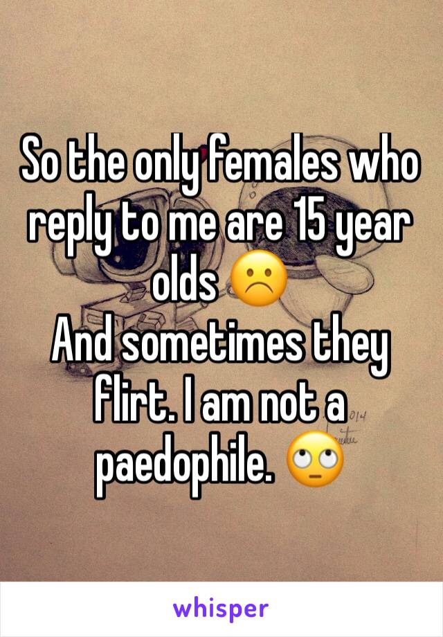 So the only females who reply to me are 15 year olds ☹️️
And sometimes they flirt. I am not a paedophile. 🙄