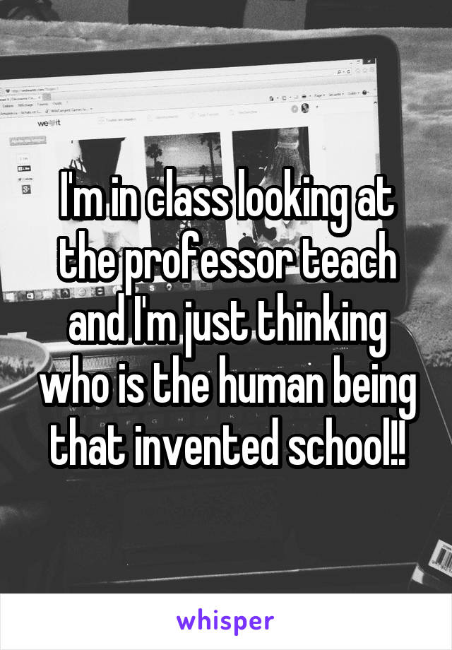 I'm in class looking at the professor teach and I'm just thinking who is the human being that invented school!!