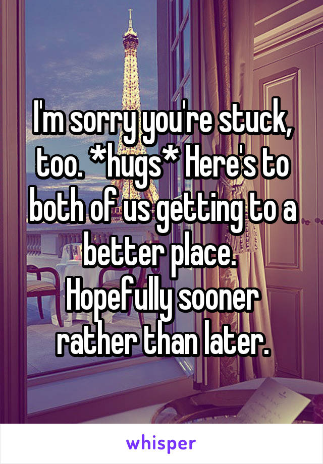 I'm sorry you're stuck, too. *hugs* Here's to both of us getting to a better place. 
Hopefully sooner rather than later.