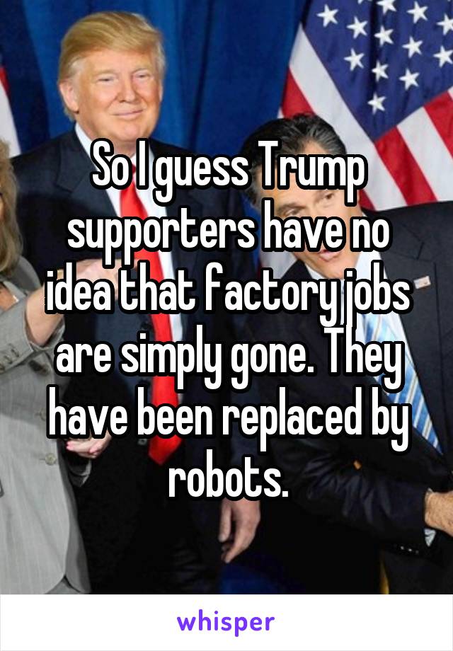 So I guess Trump supporters have no idea that factory jobs are simply gone. They have been replaced by robots.