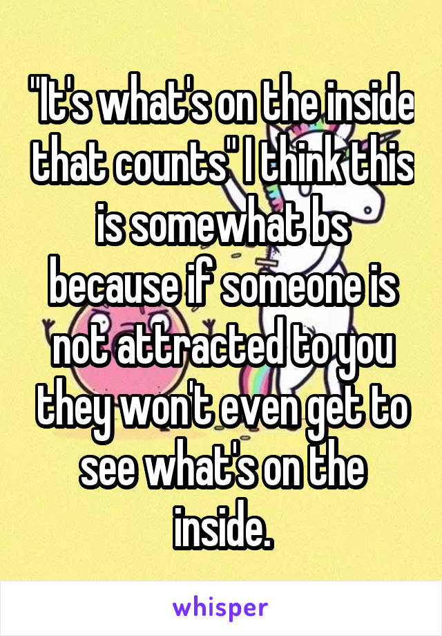 "It's what's on the inside that counts" I think this is somewhat bs because if someone is not attracted to you they won't even get to see what's on the inside.