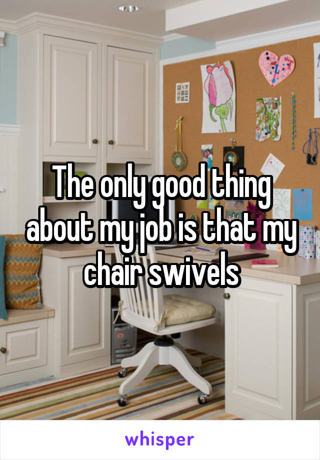 The only good thing about my job is that my chair swivels