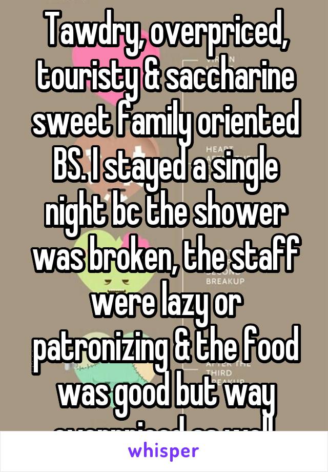 Tawdry, overpriced, touristy & saccharine sweet family oriented BS. I stayed a single night bc the shower was broken, the staff were lazy or patronizing & the food was good but way overpriced as well.