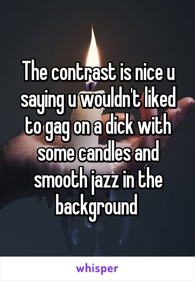 The contrast is nice u saying u wouldn't liked to gag on a dick with some candles and smooth jazz in the background 