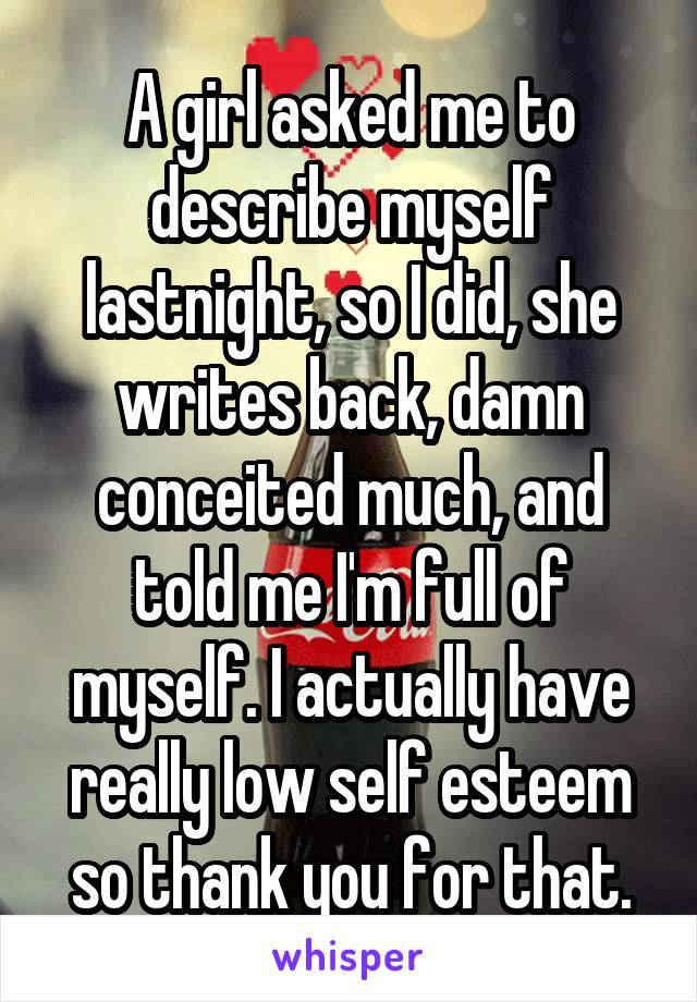 A girl asked me to describe myself lastnight, so I did, she writes back, damn conceited much, and told me I'm full of myself. I actually have really low self esteem so thank you for that.