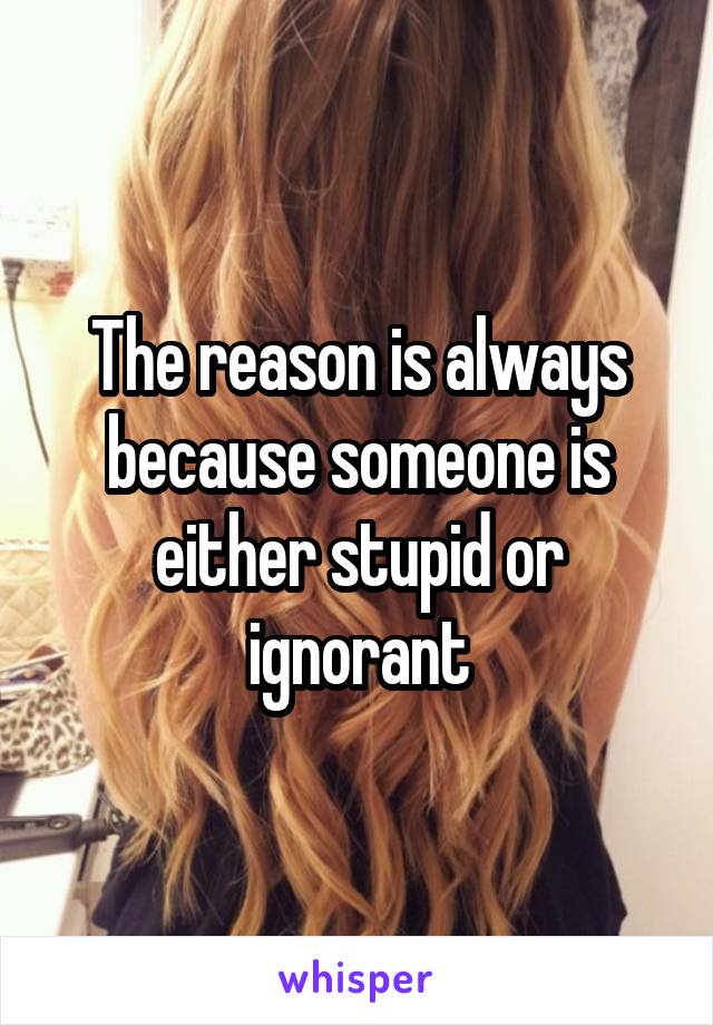 The reason is always because someone is either stupid or ignorant