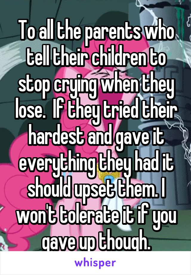 To all the parents who tell their children to stop crying when they lose.  If they tried their hardest and gave it everything they had it should upset them. I won't tolerate it if you gave up though.