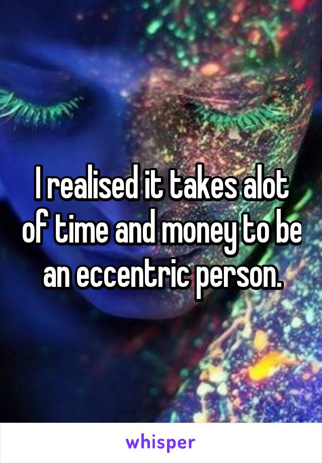 I realised it takes alot of time and money to be an eccentric person.