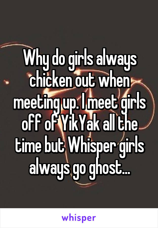 Why do girls always chicken out when meeting up. I meet girls off of YikYak all the time but Whisper girls always go ghost...