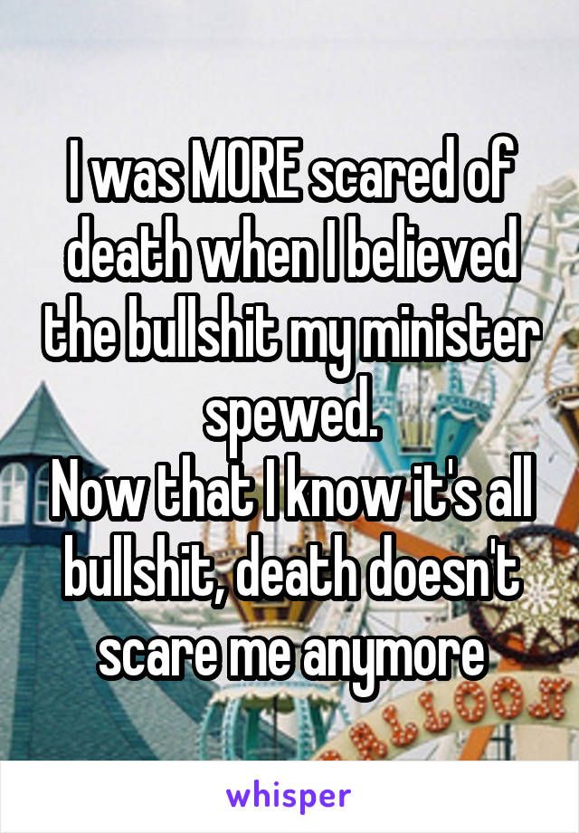 I was MORE scared of death when I believed the bullshit my minister spewed.
Now that I know it's all bullshit, death doesn't scare me anymore