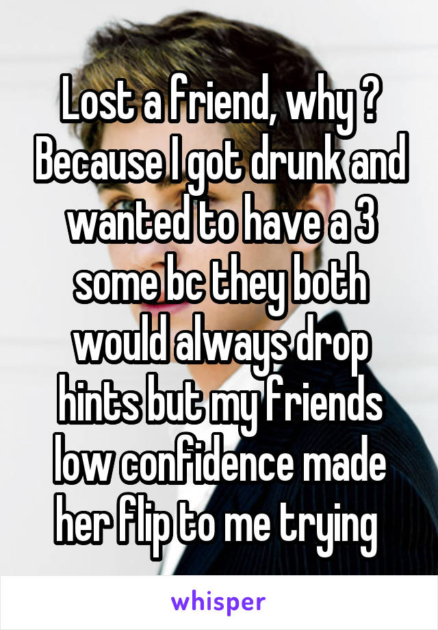 Lost a friend, why ? Because I got drunk and wanted to have a 3 some bc they both would always drop hints but my friends low confidence made her flip to me trying 