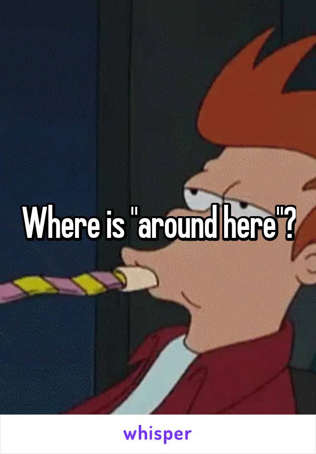 Where is "around here"?