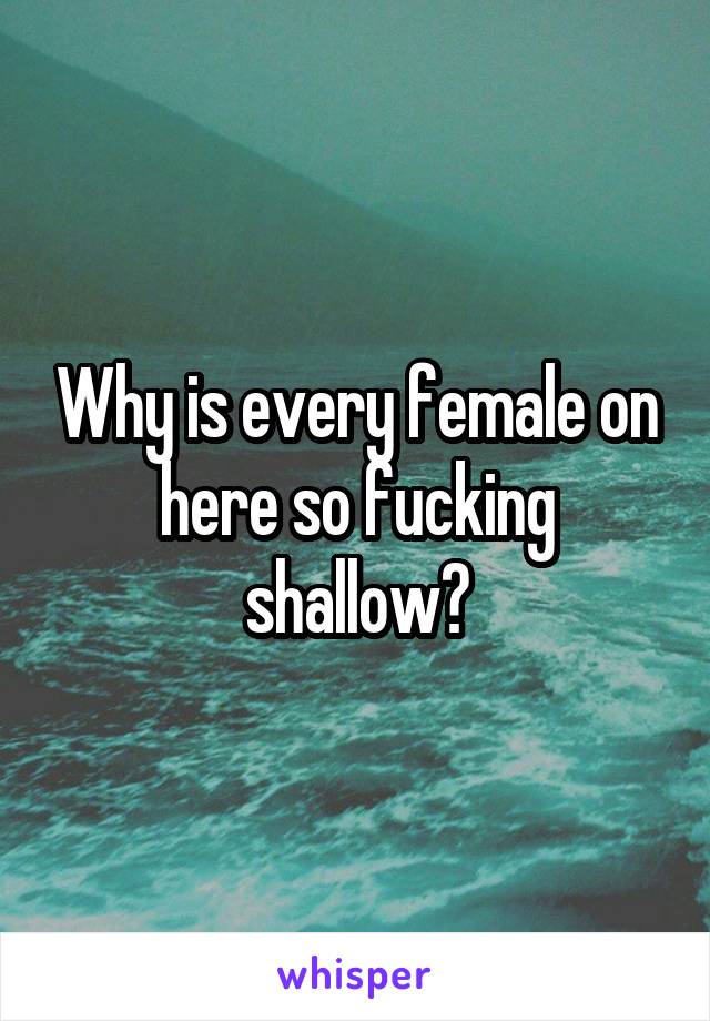 Why is every female on here so fucking shallow?