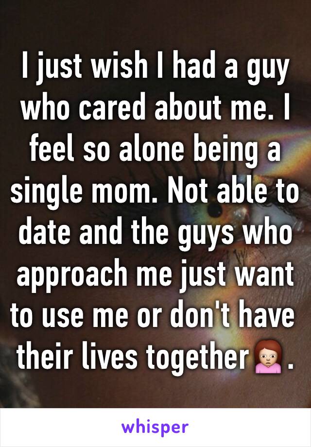 I just wish I had a guy who cared about me. I feel so alone being a single mom. Not able to date and the guys who approach me just want to use me or don't have their lives together🙍.