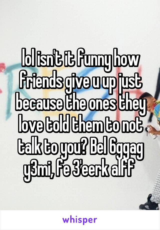 lol isn't it funny how friends give u up just because the ones they love told them to not talk to you? Bel 6ggag y3mi, fe 3'eerk alff 