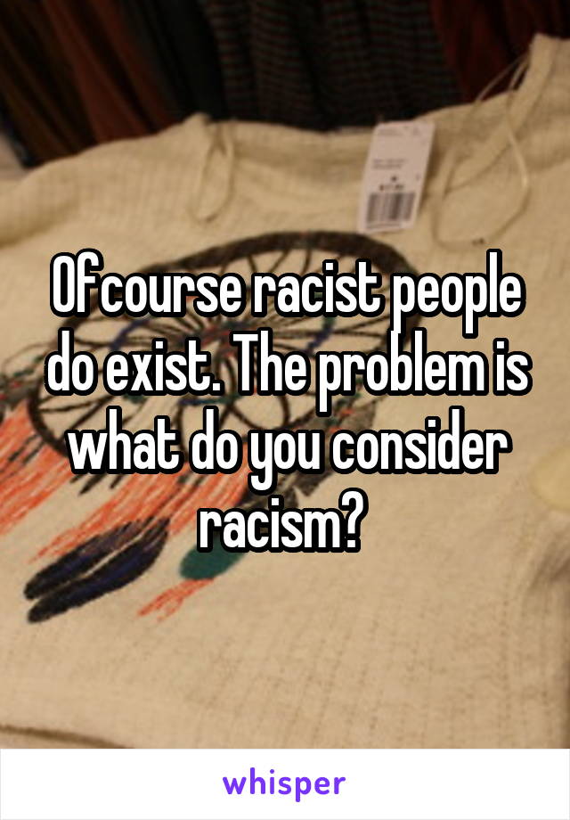 Ofcourse racist people do exist. The problem is what do you consider racism? 