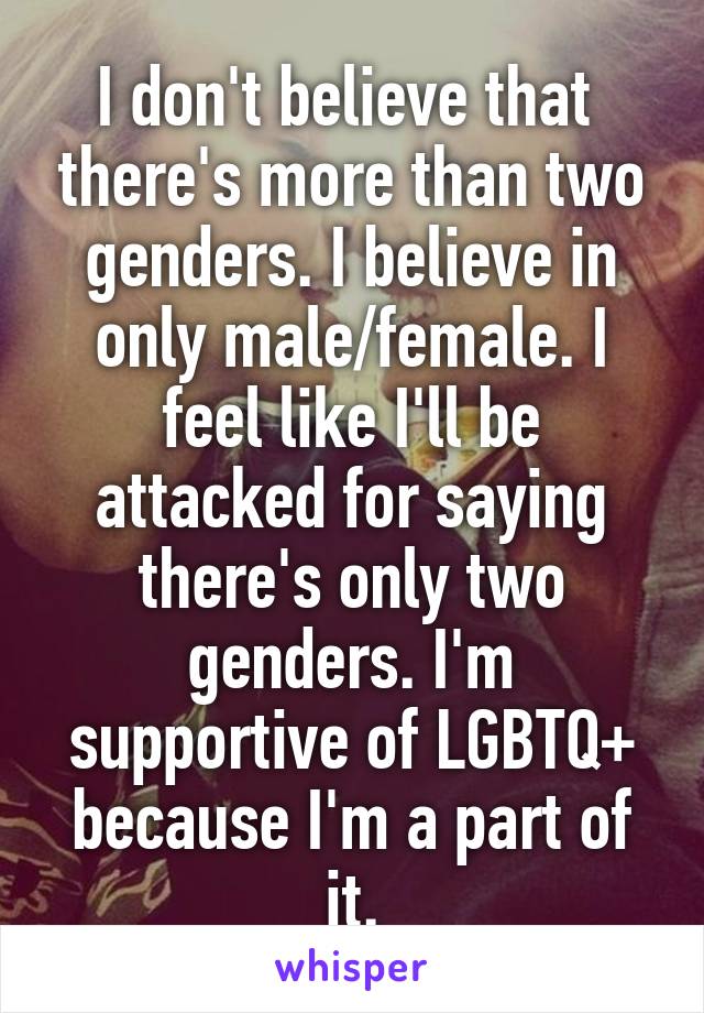 I don't believe that  there's more than two genders. I believe in only male/female. I feel like I'll be attacked for saying there's only two genders. I'm supportive of LGBTQ+ because I'm a part of it.