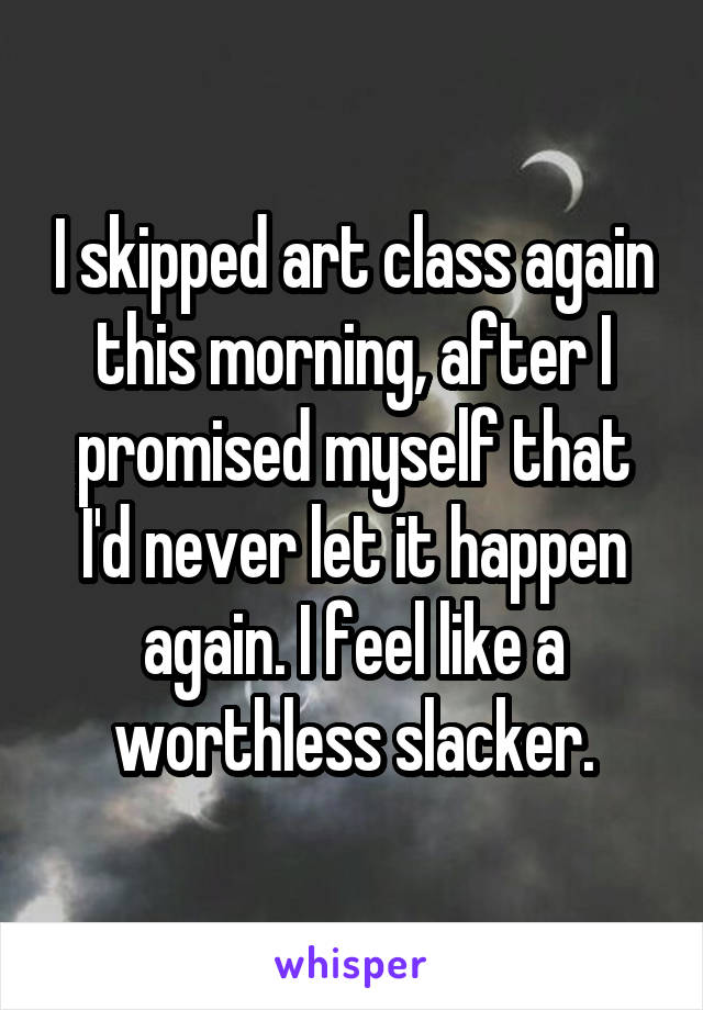 I skipped art class again this morning, after I promised myself that I'd never let it happen again. I feel like a worthless slacker.