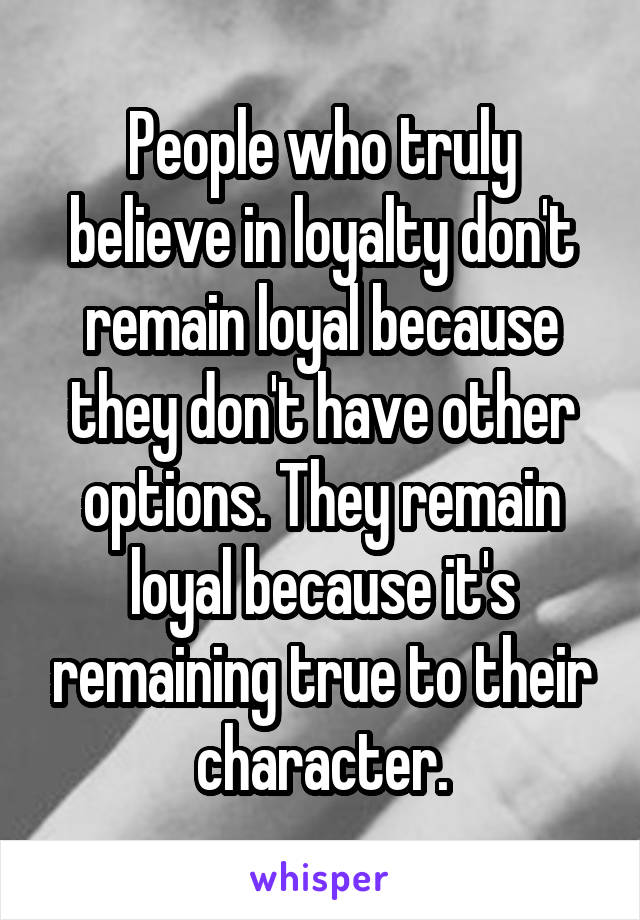 People who truly believe in loyalty don't remain loyal because they don't have other options. They remain loyal because it's remaining true to their character.