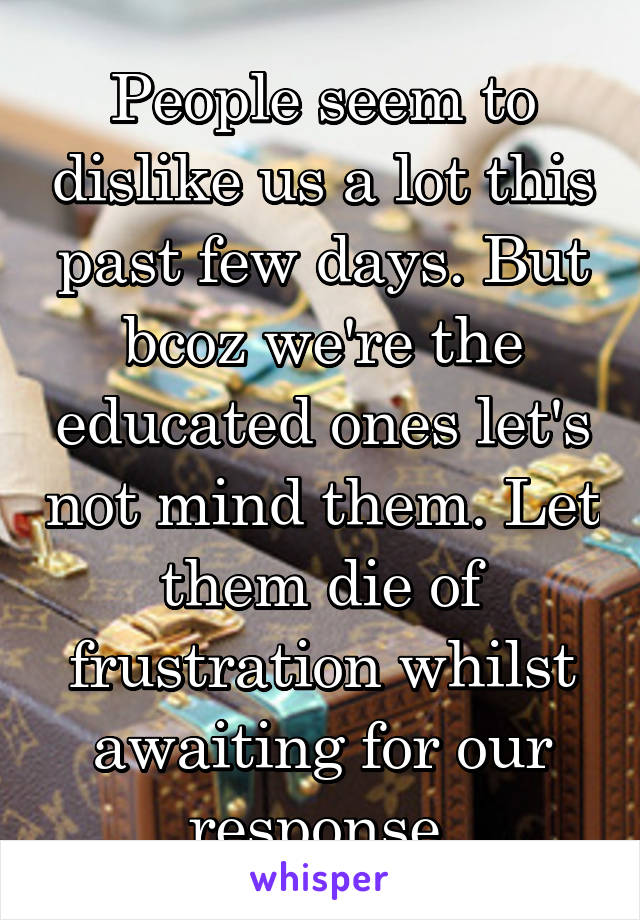 People seem to dislike us a lot this past few days. But bcoz we're the educated ones let's not mind them. Let them die of frustration whilst awaiting for our response.