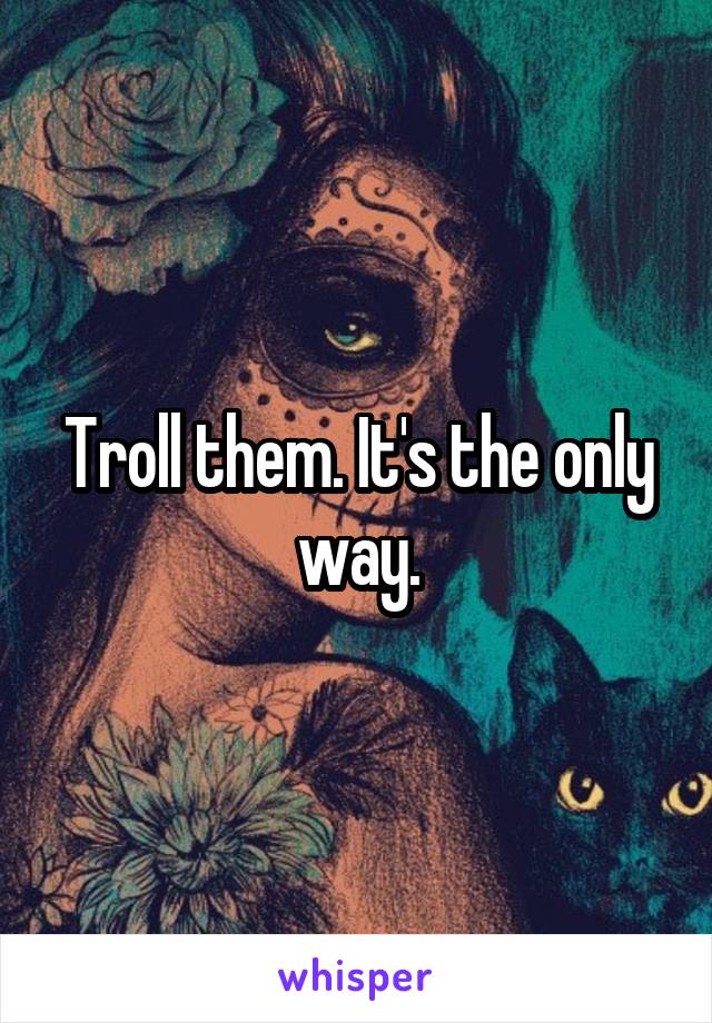 Troll them. It's the only way.