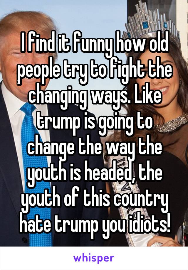 I find it funny how old people try to fight the changing ways. Like trump is going to change the way the youth is headed, the youth of this country hate trump you idiots!