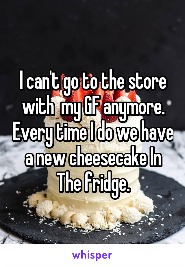 I can't go to the store with  my GF anymore. Every time I do we have a new cheesecake In The fridge.