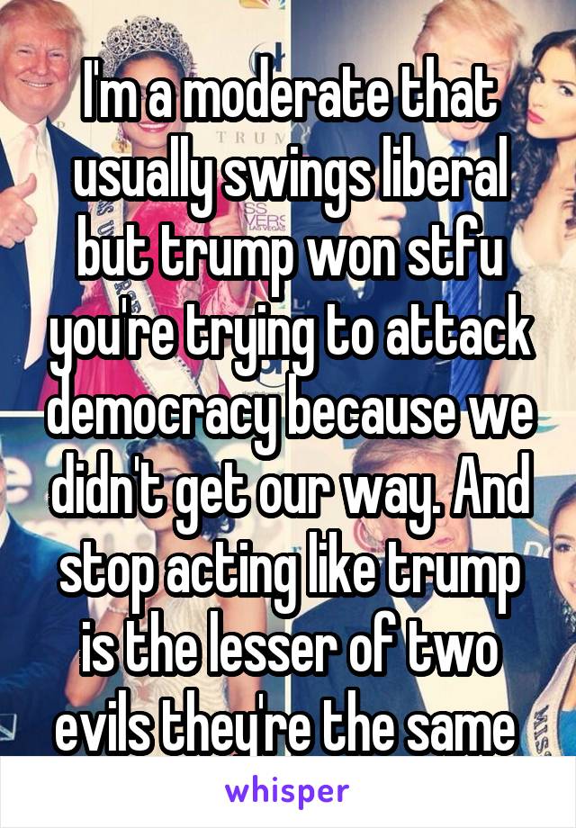 I'm a moderate that usually swings liberal but trump won stfu you're trying to attack democracy because we didn't get our way. And stop acting like trump is the lesser of two evils they're the same 