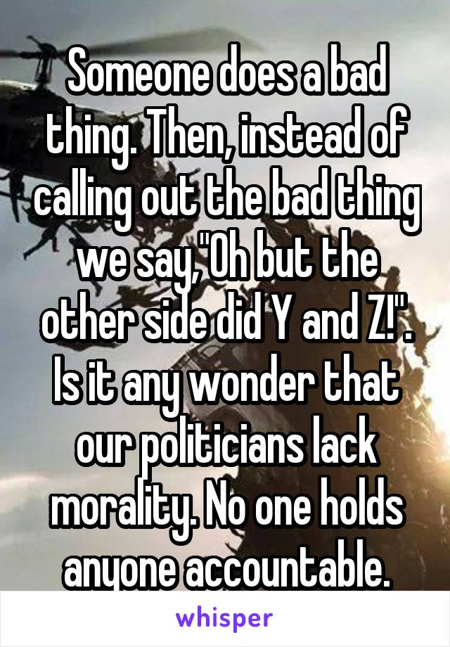 Someone does a bad thing. Then, instead of calling out the bad thing we say,"Oh but the other side did Y and Z!". Is it any wonder that our politicians lack morality. No one holds anyone accountable.