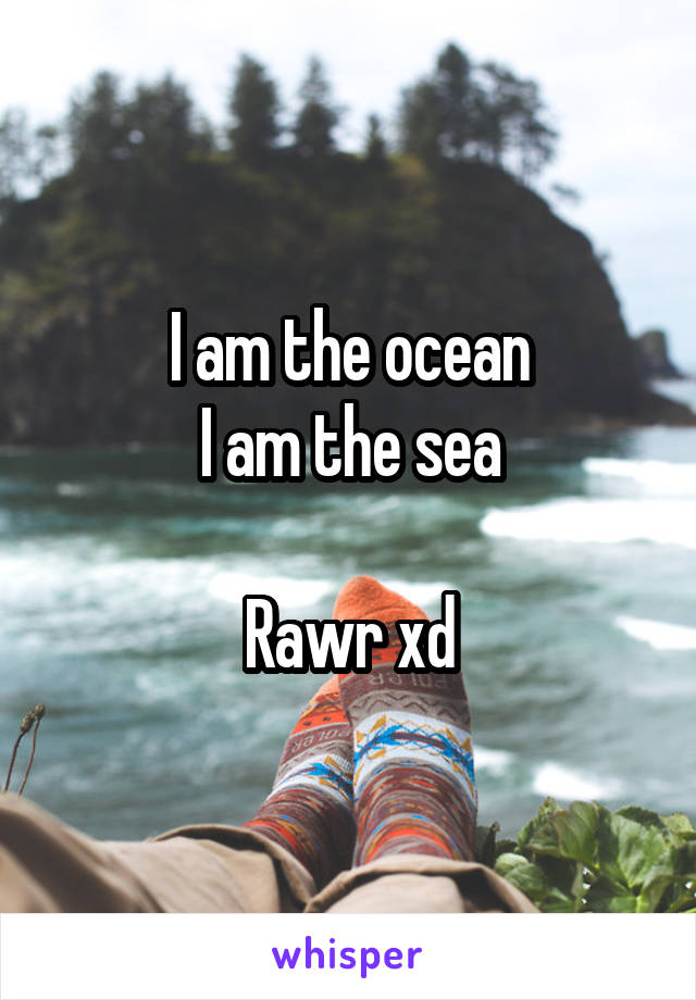 I am the ocean
I am the sea

Rawr xd