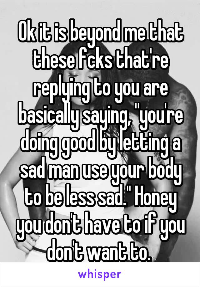 Ok it is beyond me that these fcks that're replying to you are basically saying, "you're doing good by letting a sad man use your body to be less sad." Honey you don't have to if you don't want to. 