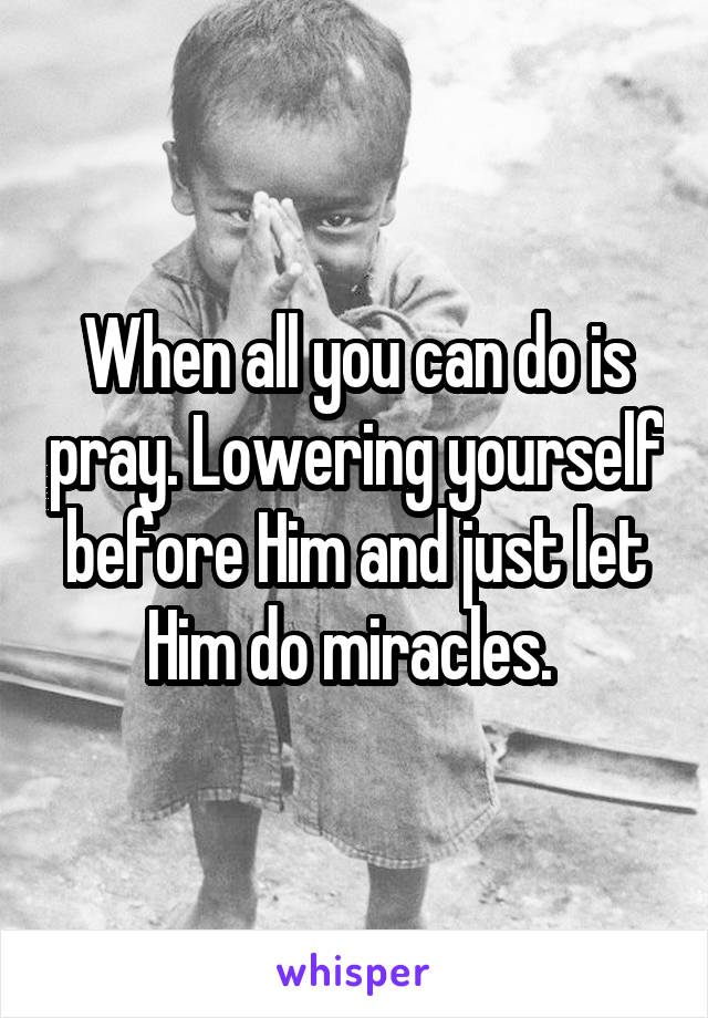 When all you can do is pray. Lowering yourself before Him and just let Him do miracles. 