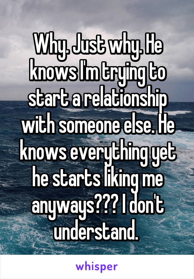 Why. Just why. He knows I'm trying to start a relationship with someone else. He knows everything yet he starts liking me anyways??? I don't understand. 