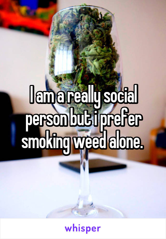 I am a really social person but i prefer smoking weed alone. 