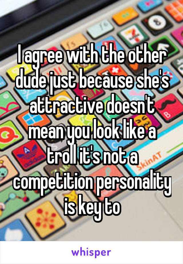 I agree with the other dude just because she's attractive doesn't mean you look like a troll it's not a competition personality is key to