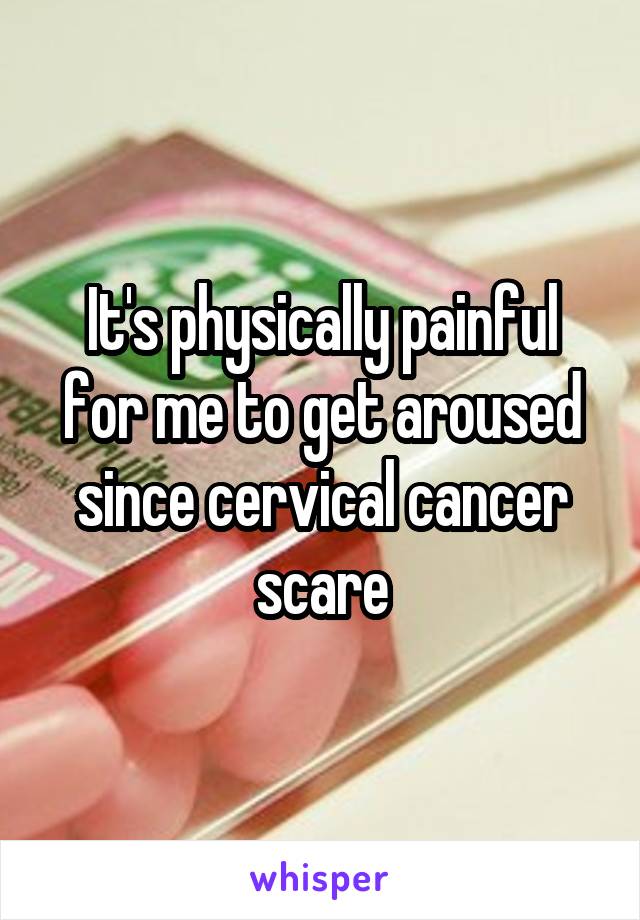 It's physically painful for me to get aroused since cervical cancer scare
