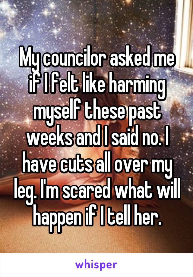 My councilor asked me if I felt like harming myself these past weeks and I said no. I have cuts all over my leg. I'm scared what will happen if I tell her.