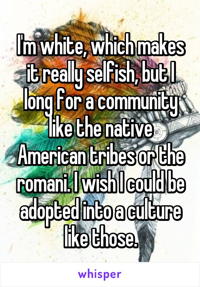 I'm white, which makes it really selfish, but I long for a community like the native American tribes or the romani. I wish I could be adopted into a culture like those.