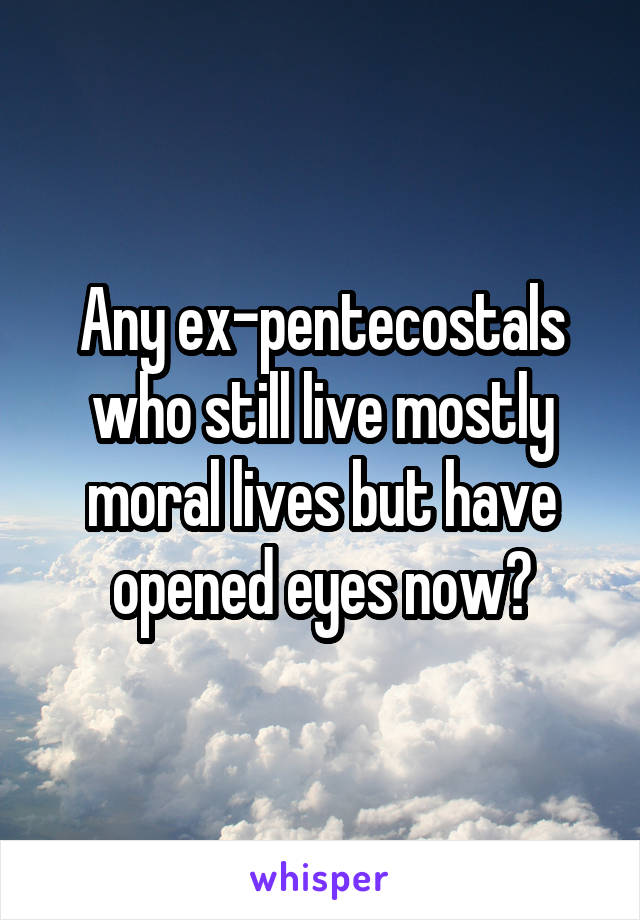 Any ex-pentecostals who still live mostly moral lives but have opened eyes now?