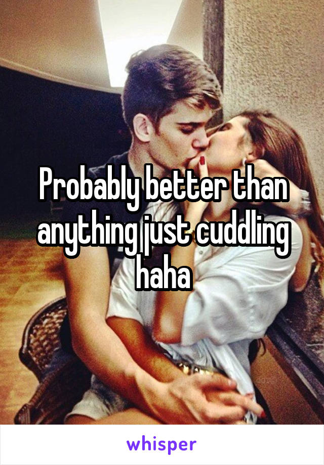 Probably better than anything just cuddling haha