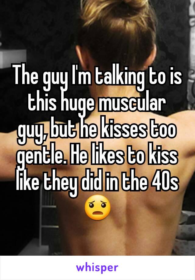 The guy I'm talking to is this huge muscular guy, but he kisses too gentle. He likes to kiss like they did in the 40s 😦