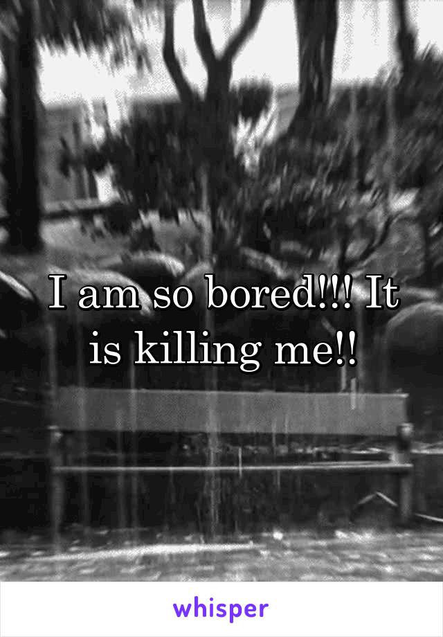 I am so bored!!! It is killing me!!