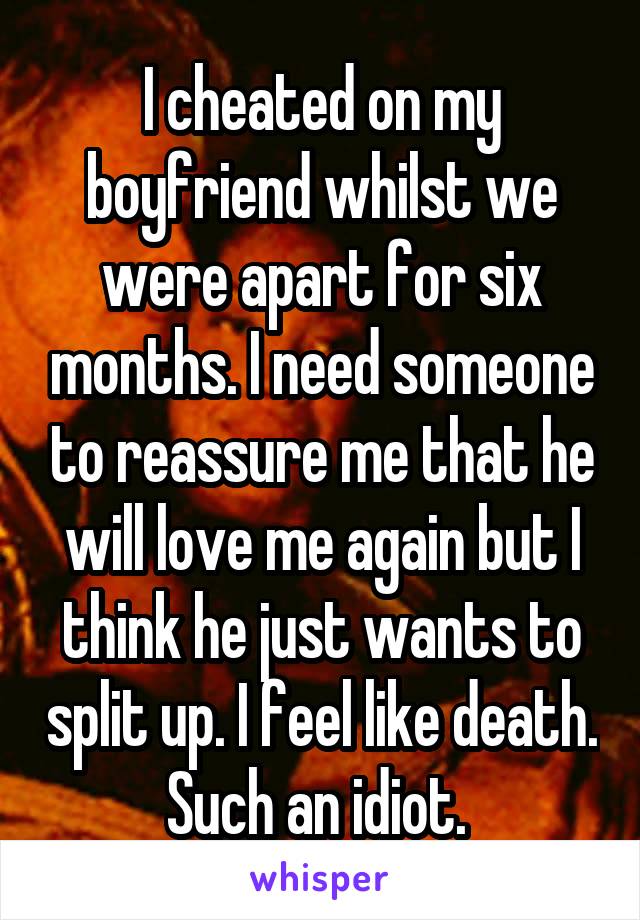 I cheated on my boyfriend whilst we were apart for six months. I need someone to reassure me that he will love me again but I think he just wants to split up. I feel like death. Such an idiot. 