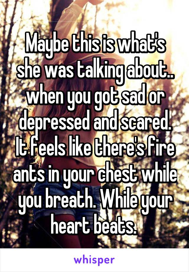 Maybe this is what's she was talking about.. when you got sad or depressed and scared. It feels like there's fire ants in your chest while you breath. While your heart beats. 