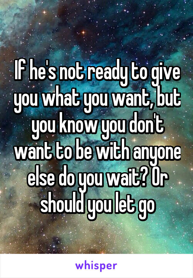 If he's not ready to give you what you want, but you know you don't want to be with anyone else do you wait? Or should you let go