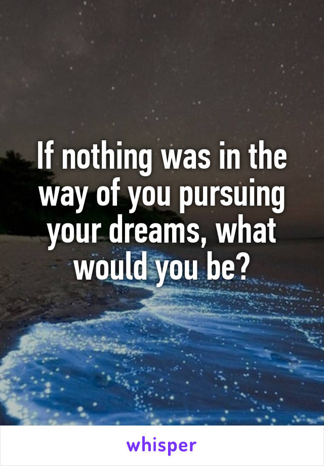 If nothing was in the way of you pursuing your dreams, what would you be?
